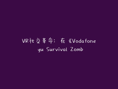 VR社交革命：在《Vodafone yu Survival Zombie》中体验身临其境的生存与社交